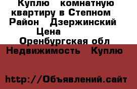 Куплю 1 комнатную квартиру в Степном  › Район ­ Дзержинский › Цена ­ 1 700 - Оренбургская обл. Недвижимость » Куплю   
